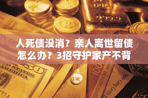 北京人死债没消？亲人离世留债怎么办？3招守护家产不背锅