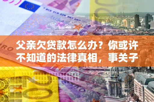 北京父亲欠贷款怎么办？你或许不知道的法律真相，事关子女未来