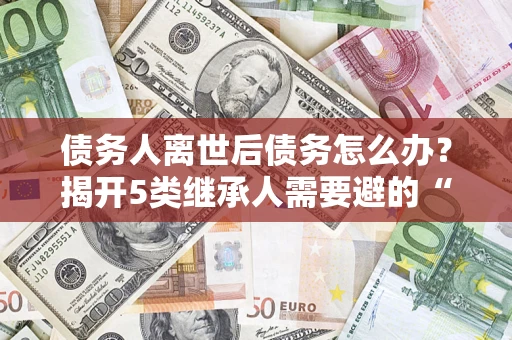 北京债务人离世后债务怎么办？揭开5类继承人需要避的“坑”