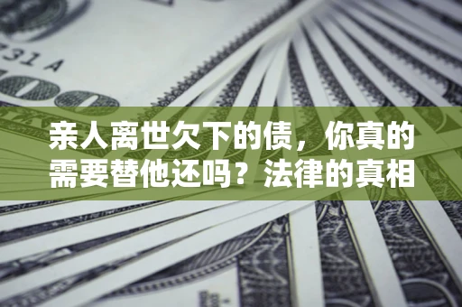 北京亲人离世欠下的债，你真的需要替他还吗？法律的真相或许与你想的不一样